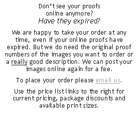 Text Box: Don’t see your proofs online anymore? Have they expired?We are happy to take your order at any time, even if your online proofs have expired. But we do need the original proof numbers of the images you want to order or a really good description. We can post your images online again for a fee. To place your order please email us. Use the price list links to the right for current pricing, package discounts and available print sizes.